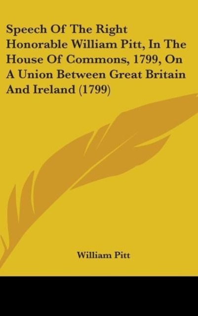 Speech Of The Right Honorable William Pitt, In The House Of Commons, 1799, On A Union Between Great Britain And Ireland (1799)