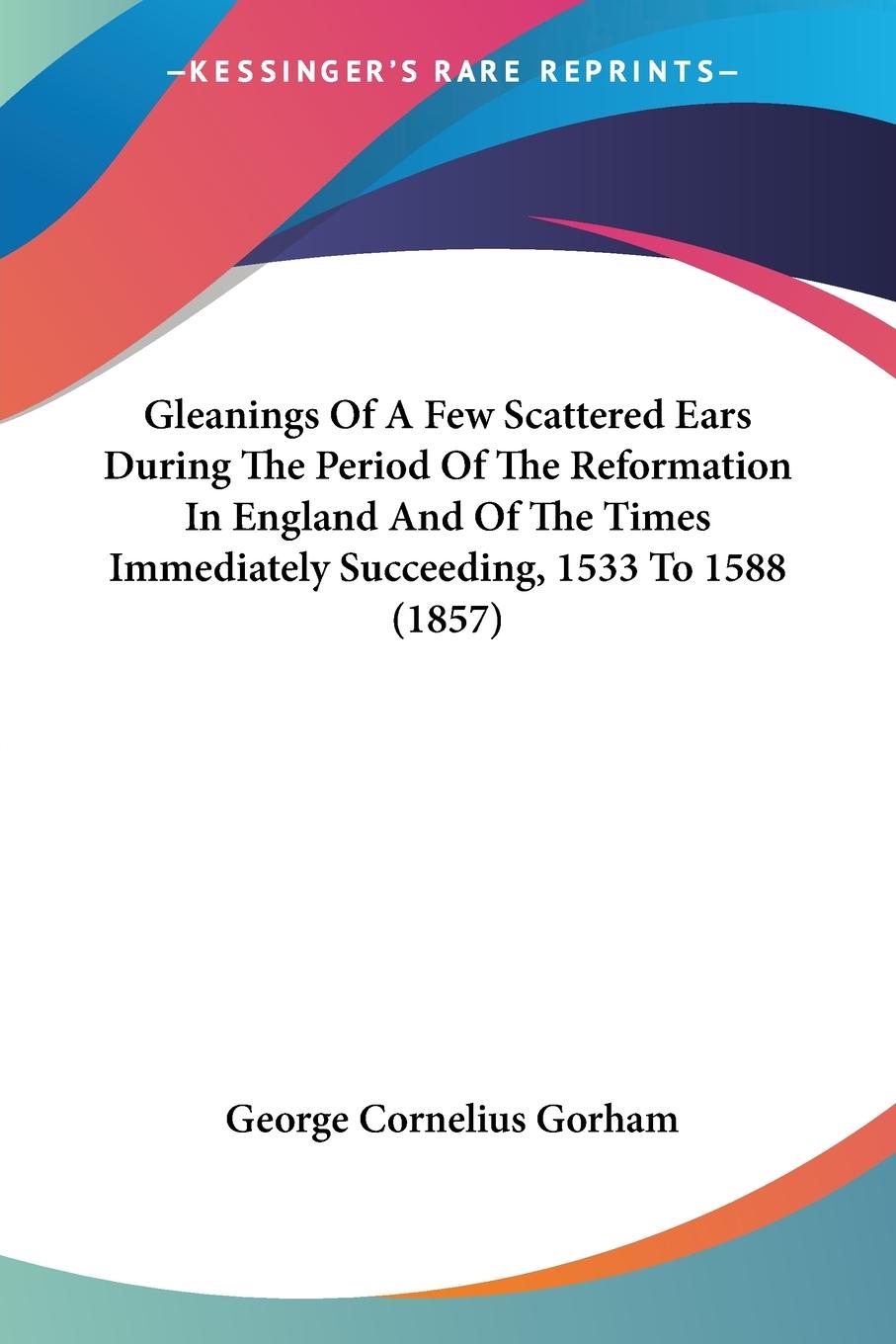 Gleanings Of A Few Scattered Ears During The Period Of The Reformation In England And Of The Times Immediately Succeeding, 1533 To 1588 (1857)