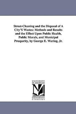 Street-Cleaning and the Disposal of a City's Wastes: Methods and Results and the Effect Upon Public Health, Public Morals, and Municipal Prosperity, B