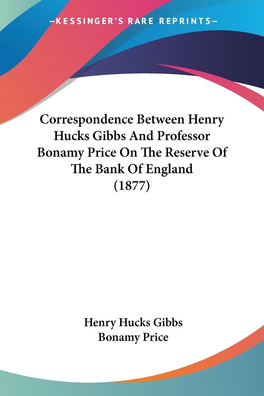 Correspondence Between Henry Hucks Gibbs And Professor Bonamy Price On The Reserve Of The Bank Of England (1877)