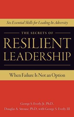 The Secrets of Resilient Leadership: When Failure Is Not an Option...Six Essential Characteristics for Leading in Adversity