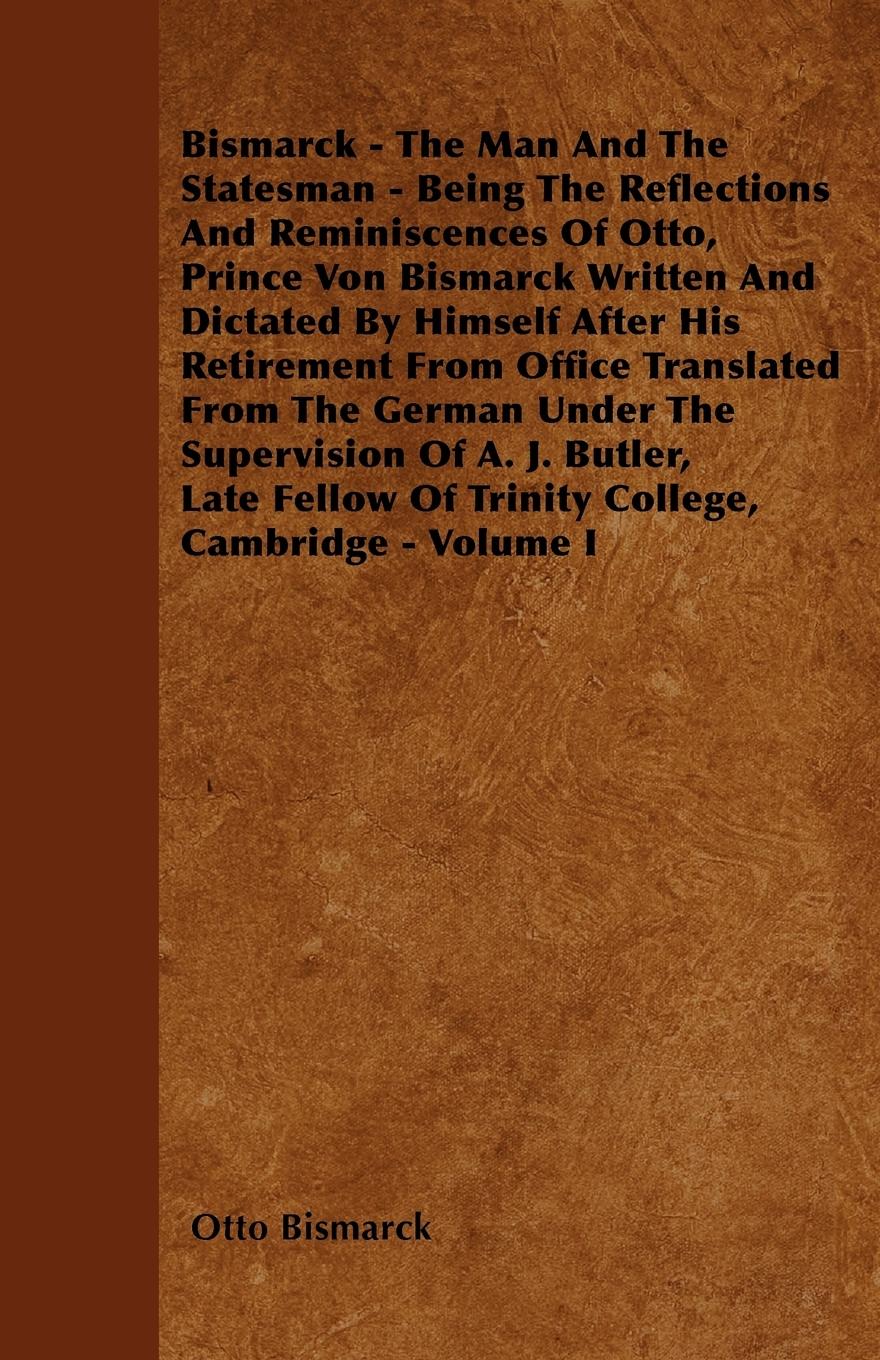 Bismarck - The Man And The Statesman - Being The Reflections And Reminiscences Of Otto, Prince Von Bismarck Written And Dictated By Himself After His Retirement From Office Translated From The German Under The Supervision Of A. J. Butler, Late Fellow Of T