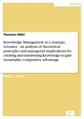 Knowledge Management as a strategic resource - an analysis of theoretical principles and managerial implications for creating and transferring knowledge to gain sustainable competitive advantage