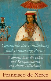 Geschichte der Entdeckung und Eroberung Perus: Die Wahrheit über die Inkas und Konquistadoren von einem Teilnehmer