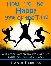 How to Be Happy 99% of the Time: A Practical Action Plan to Make Life Easier, Fun, and Meaningful