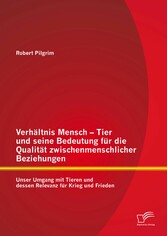 Verhältnis Mensch - Tier und seine Bedeutung für die Qualität zwischenmenschlicher Beziehungen: Unser Umgang mit Tieren und dessen Relevanz für Krieg und Frieden