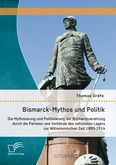 Bismarck-Mythos und Politik: Die Mythisierung und Politisierung der Bismarckverehrung durch die Parteien und Verbände des nationalen Lagers zur Wilhelminischen Zeit 1890-1914