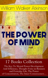 THE POWER OF MIND - 17 Books Collection: The Key To Mental Power Development And Efficiency, Thought-Force in Business and Everyday Life, The Power of Concentration, The Inner Consciousness...