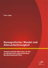 Demografischer Wandel und Altersarbeitslosigkeit: Arbeitssuchende Menschen ab 50+ am Beispiel der österreichischen Bundeshauptstadt Wien