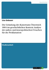 Die Gründung des Kaisertums Österreich 1804 im geschichtlichen Kontext. Analyse der außen- und innenpolitischen Ursachen für die Proklamation