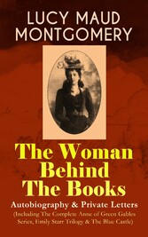 LUCY MAUD MONTGOMERY - The Woman Behind The Books: Autobiography & Private Letters (Including The Complete Anne of Green Gables Series, Emily Starr Trilogy & The Blue Castle)