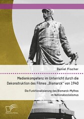 Medienkompetenz im Unterricht durch die Dekonstruktion des Filmes 'Bismarck' von 1940. Die Funktionalisierung des Bismarck-Mythos im Nationalsozialismus