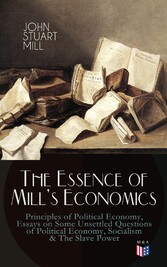 The Essence of Mill's Economics: Principles of Political Economy, Essays on Some Unsettled Questions of Political Economy, Socialism & The Slave Power