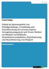 Politik im Spannungsfeld von Politikgestaltung, -vermittlung und Durchbrechung des arcanaa imperii. Ereingnismanagement und Neuen Medien am Beispiel von Wikileaks. Demokratieverständnisse, Depolitisierung und Repolitisierung von Bürgern