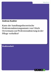 Kann der handlungstheoretische Professionalisierungsansatz von Ulrich Oevermann zur Professionalisierung in der Pflege verhelfen?