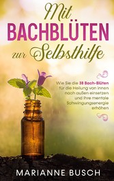 Mit Bachblüten zur Selbsthilfe: Wie Sie die 38 Bach-Blüten für die Heilung von innen nach außen einsetzen und Ihre mentale Schwingungsenergie erhöhen