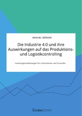 Die Industrie 4.0 und ihre Auswirkungen auf das Produktions- und Logistikcontrolling. Handlungsempfehlungen für Unternehmen und Controller