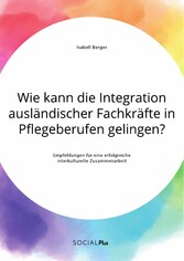 Wie kann die Integration ausländischer Fachkräfte in Pflegeberufen gelingen? Empfehlungen für eine erfolgreiche interkulturelle Zusammenarbeit