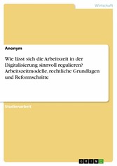 Wie lässt sich die Arbeitszeit in der Digitalisierung sinnvoll regulieren? Arbeitszeitmodelle, rechtliche Grundlagen und Reformschritte