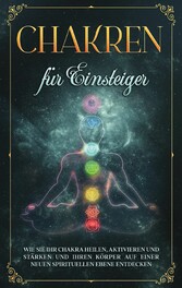 Chakren für Einsteiger: Wie Sie Ihr Chakra heilen, aktivieren und stärken und Ihren Körper auf einer neuen spirituellen Ebene entdecken