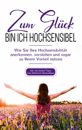 Zum Glück bin ich hochsensibel: Wie Sie Ihre Hochsensibilität anerkennen, verstehen und sogar zu Ihrem Vorteil nutzen - inkl. der besten Tipps zum effektiven Stressabbau