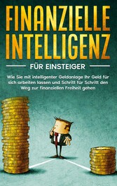 Finanzielle Intelligenz für Einsteiger: Wie Sie mit intelligenter Geldanlage Ihr Geld für sich arbeiten lassen und Schritt für Schritt den Weg zur finanziellen Freiheit gehen