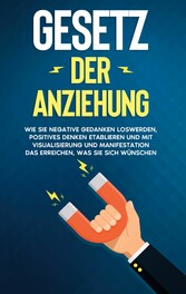 Gesetz der Anziehung: Wie Sie negative Gedanken loswerden, positives Denken etablieren und mit Visualisierung und Manifestation das erreichen, was Sie sich wünschen