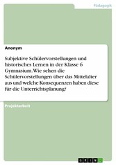 Subjektive Schülervorstellungen und historisches Lernen in der Klasse 6 Gymnasium. Wie sehen die Schülervorstellungen über das Mittelalter aus und welche Konsequenzen haben diese für die Unterrichtsplanung?