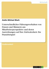 Unterschiedliches Führungsverhalten von Frauen und  Männern aus Mitarbeiterperspektive und deren  Auswirkungen auf Ihre Zufriedenheit. Ein Praxisbeispiel