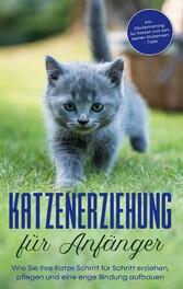 Katzenerziehung für Anfänger: Wie Sie Ihre Katze Schritt für Schritt erziehen, pflegen und eine enge Bindung aufbauen - inkl. Clickertraining für Katzen und den besten Stubenrein - Tipps