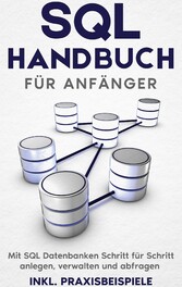 SQL Handbuch für Anfänger: Mit SQL Datenbanken Schritt für Schritt anlegen, verwalten und abfragen - inkl. Praxisbeispiele