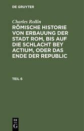 Charles Rollin: Römische Historie von Erbauung der Stadt Rom, bis auf die Schlacht bey Actium, oder das Ende der Republic. Teil 6