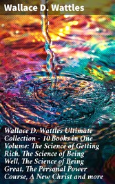 Wallace D. Wattles Ultimate Collection - 10 Books in One Volume: The Science of Getting Rich, The Science of Being Well, The Science of Being Great, The Personal Power Course, A New Christ and more