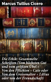 Die Ethik: Gesammelte Schriften (Vom höchsten Gut und vom größten Übel + Von den Pflichten + Cato oder Von dem Greisenalter + Lälius oder von der Freundschaft)