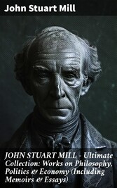 JOHN STUART MILL - Ultimate Collection: Works on Philosophy, Politics & Economy (Including Memoirs & Essays)