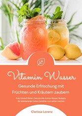 Vitamin Wasser: Gesunde Erfrischung mit Früchten und Kräutern zaubern (Fruit Infused Water: Genussvolle Aroma-Wasser Rezepte für vitalisierende Detox-Getränke zum selber machen)