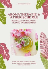 Aromatherapie und Ätherische Öle: Dein Weg zu Entspannung, Heilung und Wohlbefinden (Natürliche Düfte gezielt einsetzen - Stress abbauen, Gesundheit fördern und Balance finden)