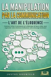 La manipulation par la communication - L'art de l'éloquence: Comment utiliser la puissance de la rhétorique de façon ciblée, pour augmenter votre charisme et influencer votre entourage facilement