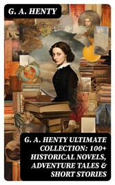 G. A. HENTY Ultimate Collection: 100+ Historical Novels, Adventure Tales & Short Stories